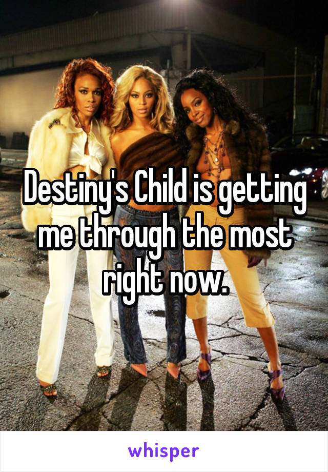 Destiny's Child is getting me through the most right now.