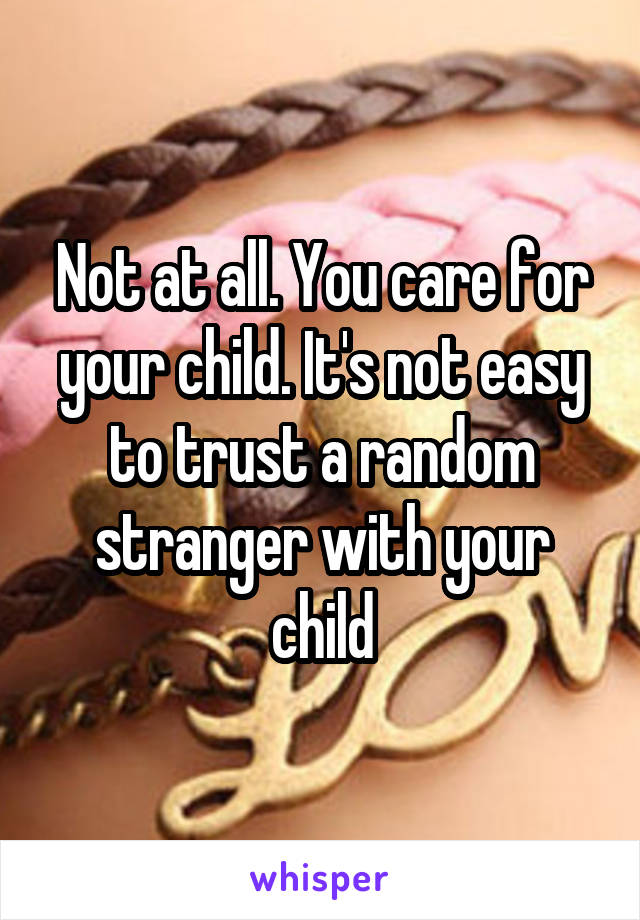 Not at all. You care for your child. It's not easy to trust a random stranger with your child