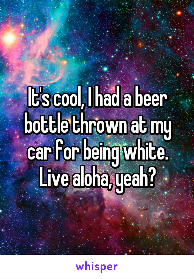 It's cool, I had a beer bottle thrown at my car for being white. Live aloha, yeah?