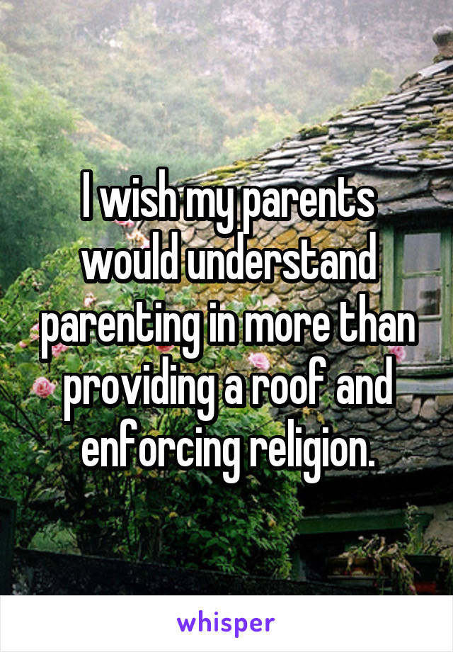 I wish my parents would understand parenting in more than providing a roof and enforcing religion.