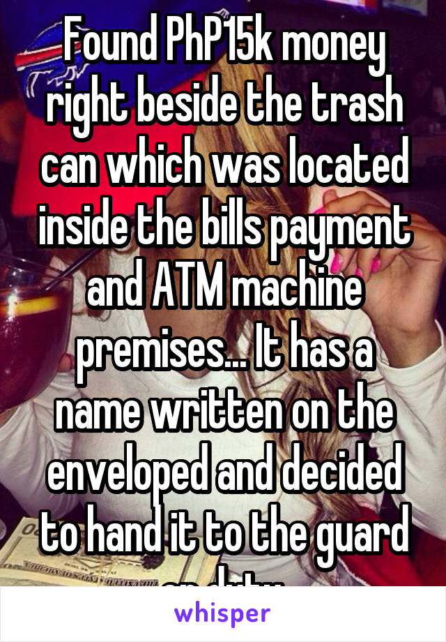 Found PhP15k money right beside the trash can which was located inside the bills payment and ATM machine premises... It has a name written on the enveloped and decided to hand it to the guard on duty.