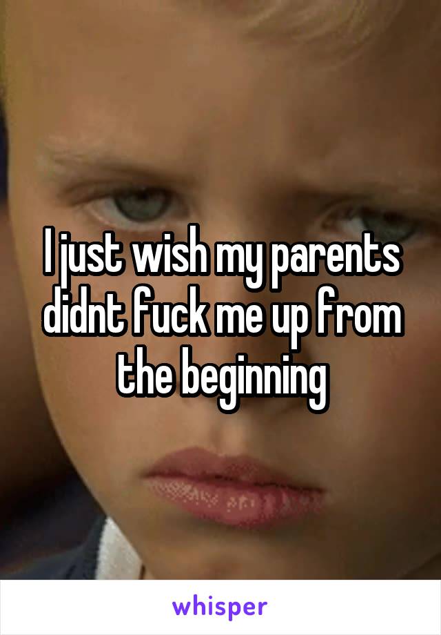 I just wish my parents didnt fuck me up from the beginning