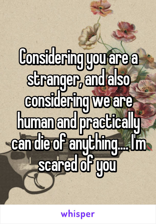 Considering you are a stranger, and also considering we are human and practically can die of anything.... I'm scared of you 