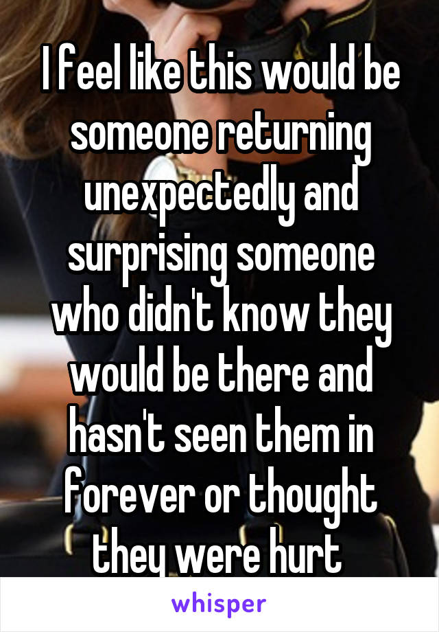 I feel like this would be someone returning unexpectedly and surprising someone who didn't know they would be there and hasn't seen them in forever or thought they were hurt 