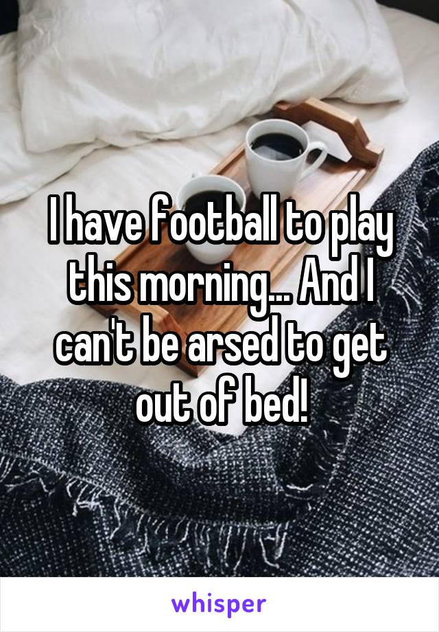 I have football to play this morning... And I can't be arsed to get out of bed!