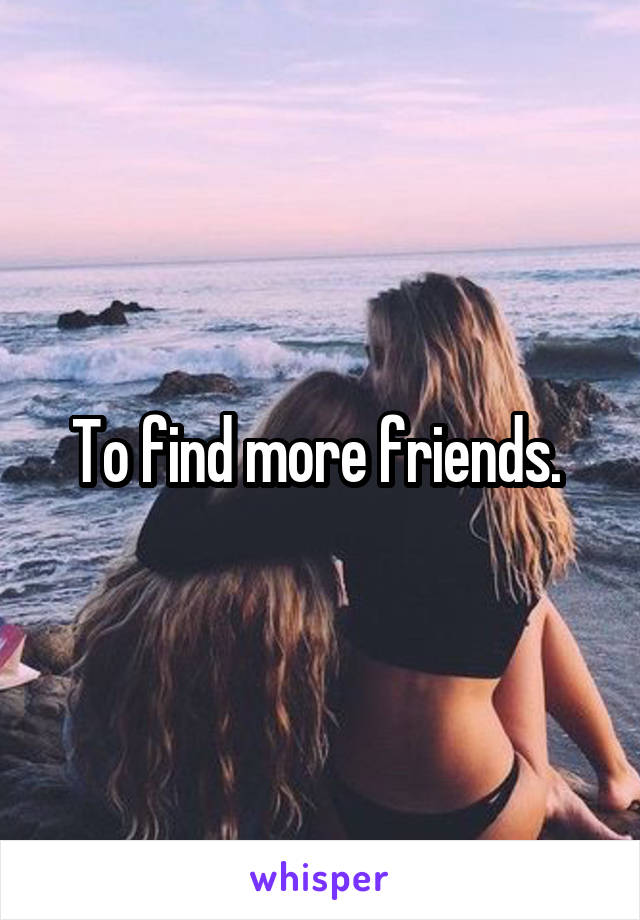 To find more friends. 