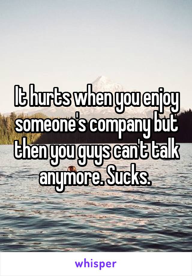 It hurts when you enjoy someone's company but then you guys can't talk anymore. Sucks. 