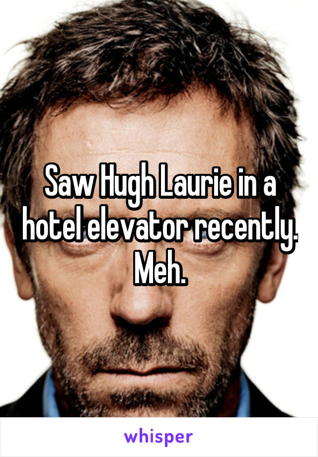 Saw Hugh Laurie in a hotel elevator recently. Meh.