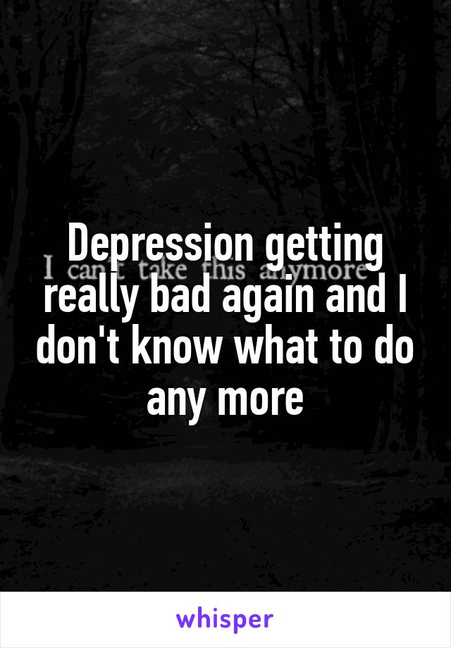 Depression getting really bad again and I don't know what to do any more