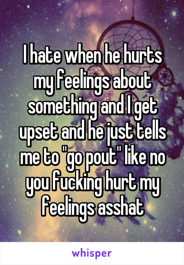 I hate when he hurts my feelings about something and I get upset and he just tells me to "go pout" like no you fucking hurt my feelings asshat