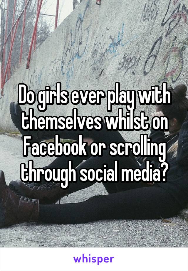 Do girls ever play with themselves whilst on Facebook or scrolling through social media?