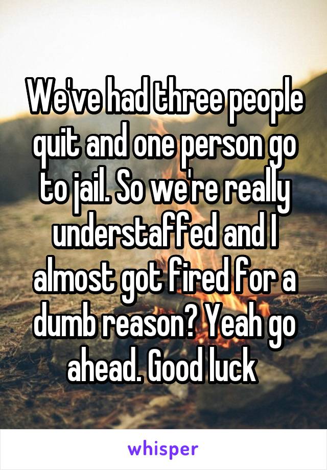 We've had three people quit and one person go to jail. So we're really understaffed and I almost got fired for a dumb reason? Yeah go ahead. Good luck 