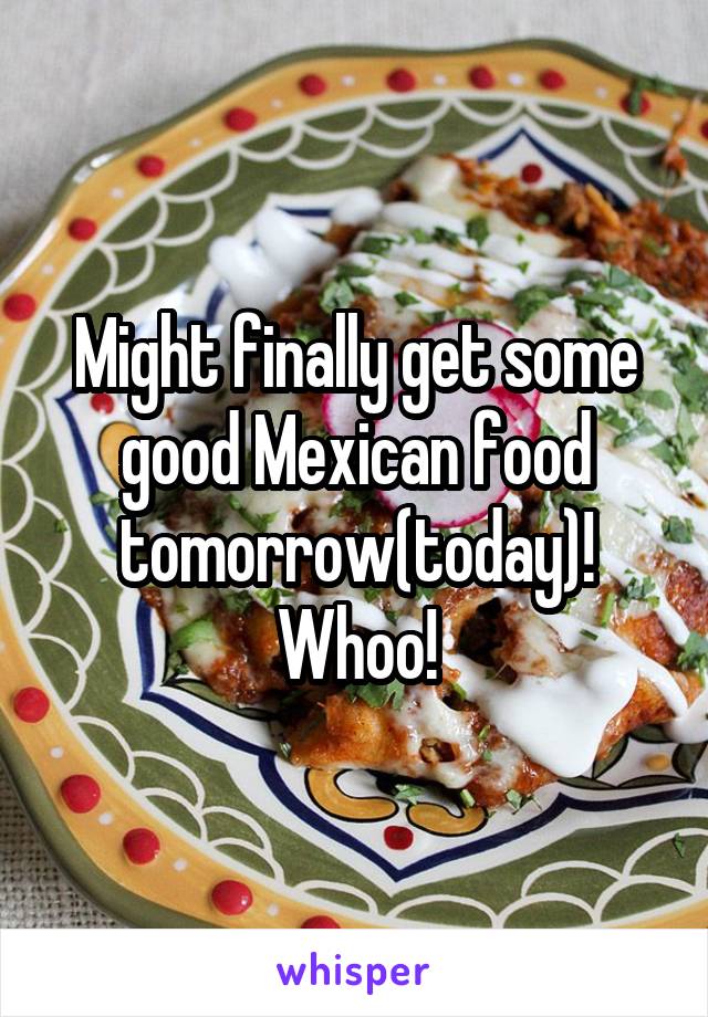 Might finally get some good Mexican food tomorrow(today)! Whoo!