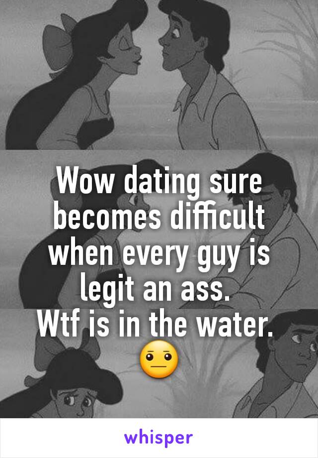 Wow dating sure becomes difficult when every guy is legit an ass. 
Wtf is in the water. 
😐