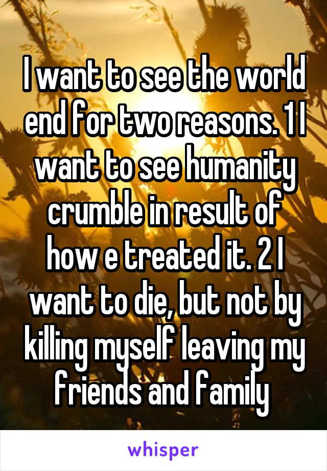 I want to see the world end for two reasons. 1 I want to see humanity crumble in result of how e treated it. 2 I want to die, but not by killing myself leaving my friends and family 