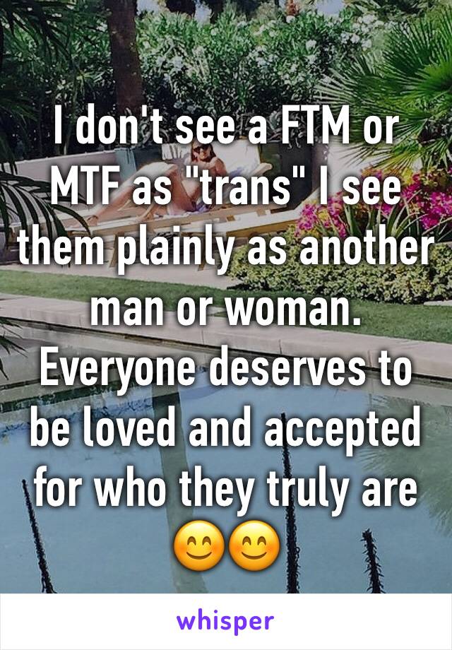 I don't see a FTM or MTF as "trans" I see them plainly as another man or woman. Everyone deserves to be loved and accepted for who they truly are 😊😊