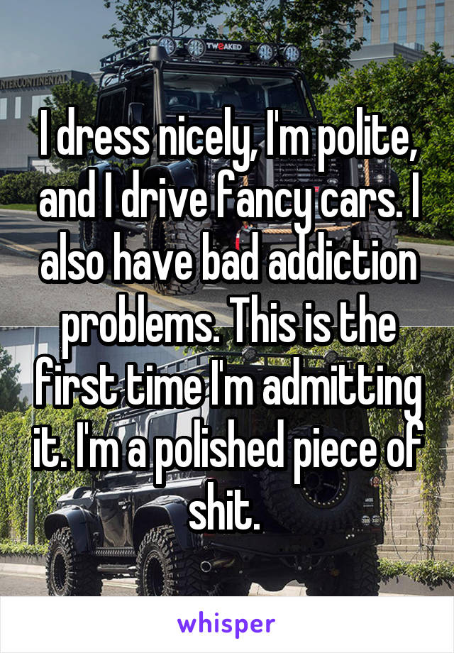 I dress nicely, I'm polite, and I drive fancy cars. I also have bad addiction problems. This is the first time I'm admitting it. I'm a polished piece of shit. 