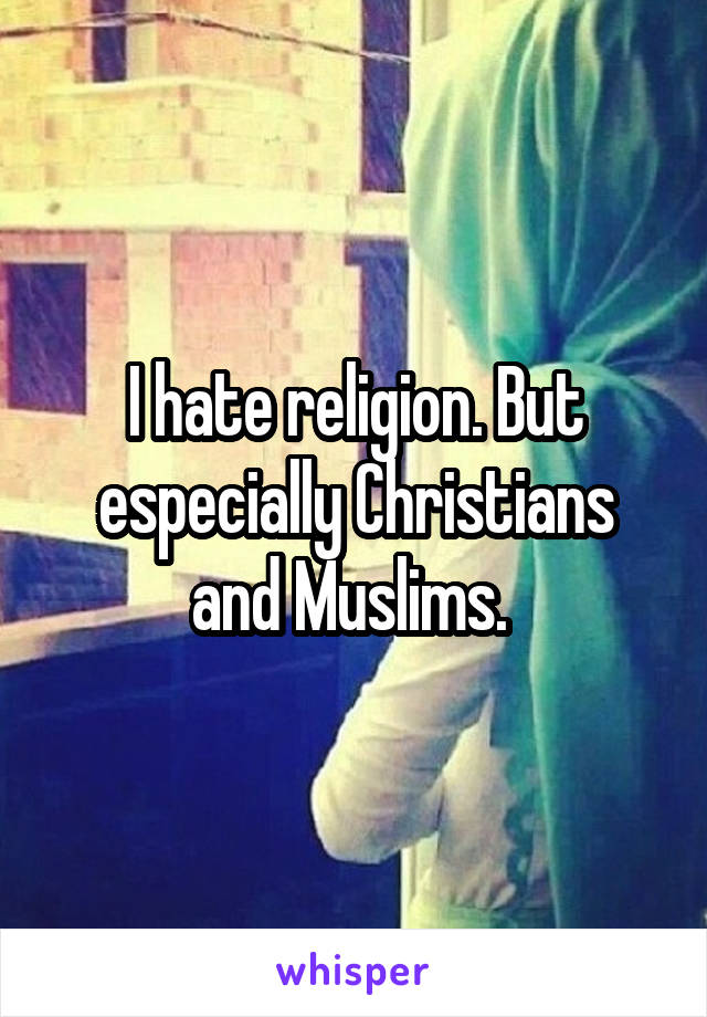 I hate religion. But especially Christians and Muslims. 