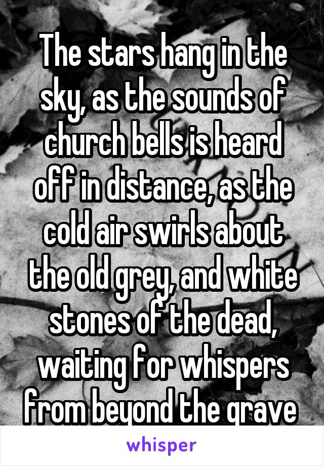 The stars hang in the sky, as the sounds of church bells is heard off in distance, as the cold air swirls about the old grey, and white stones of the dead, waiting for whispers from beyond the grave 