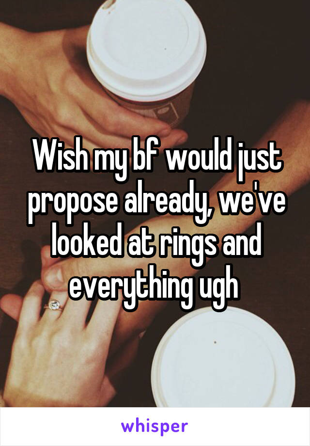 Wish my bf would just propose already, we've looked at rings and everything ugh 