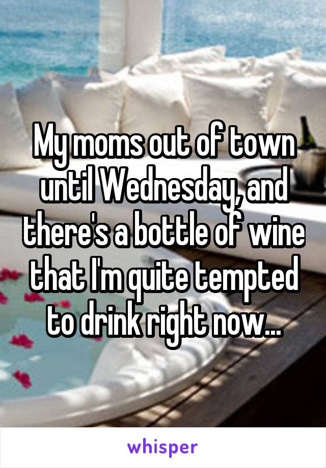 My moms out of town until Wednesday, and there's a bottle of wine that I'm quite tempted to drink right now...