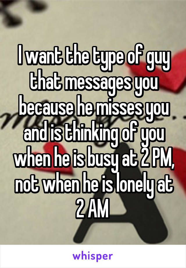 I want the type of guy that messages you because he misses you and is thinking of you when he is busy at 2 PM, not when he is lonely at 2 AM 