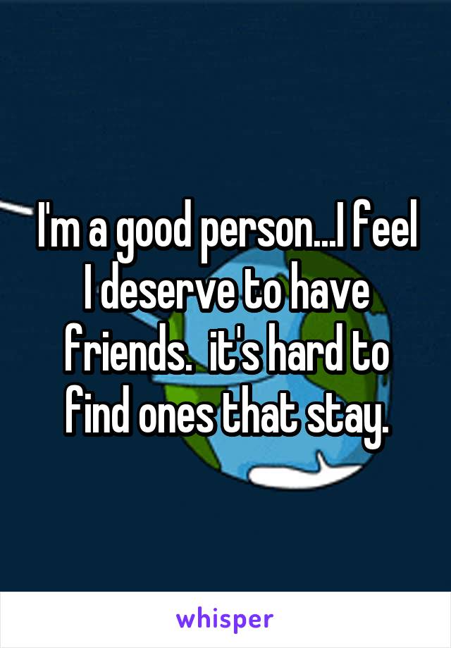 I'm a good person...I feel I deserve to have friends.  it's hard to find ones that stay.