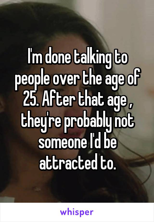 I'm done talking to people over the age of 25. After that age , they're probably not someone I'd be attracted to.