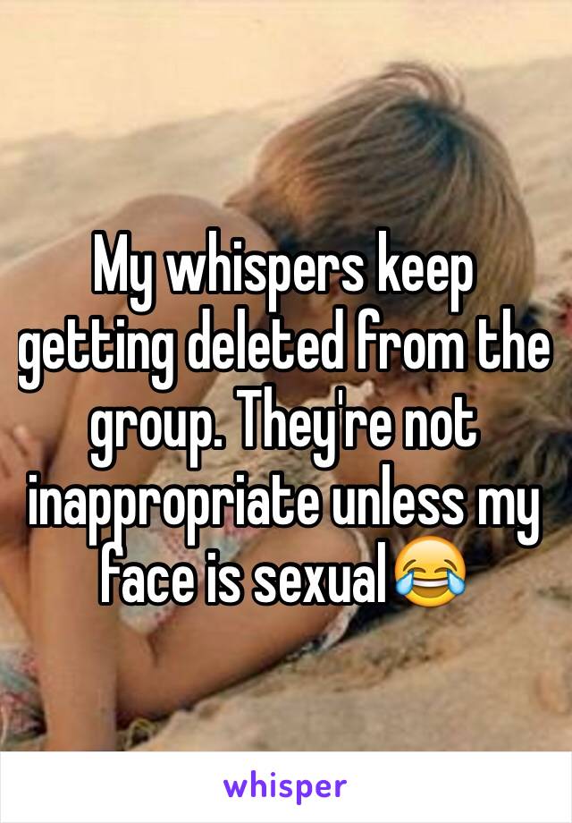 My whispers keep getting deleted from the group. They're not inappropriate unless my face is sexual😂