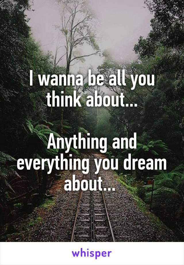 I wanna be all you think about...

Anything and everything you dream about... 