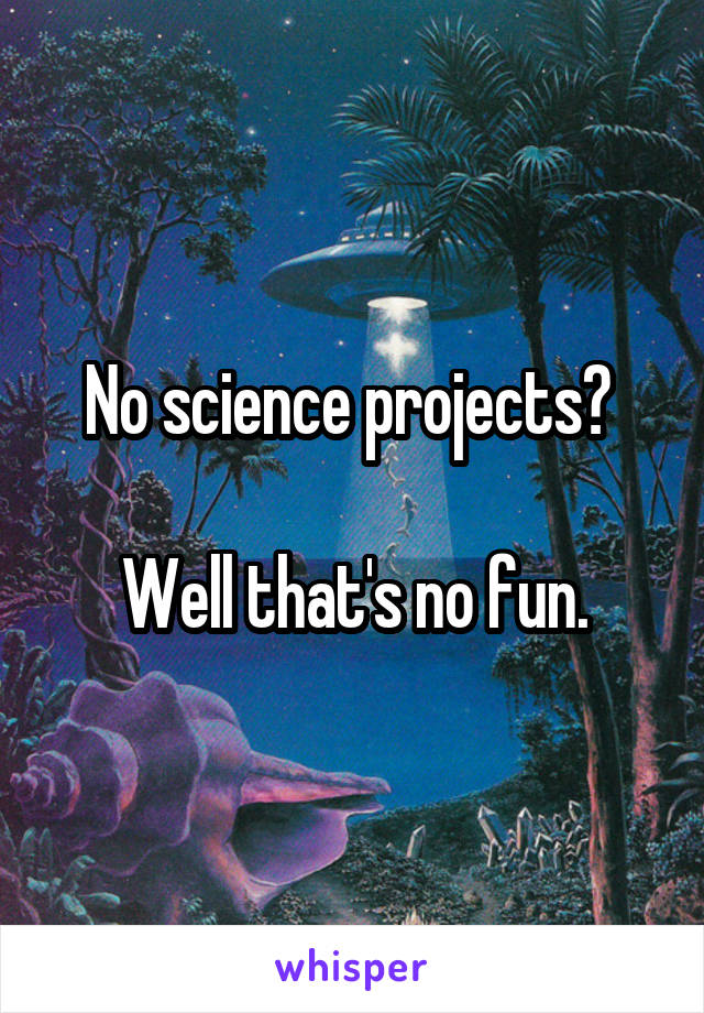No science projects? 

Well that's no fun.