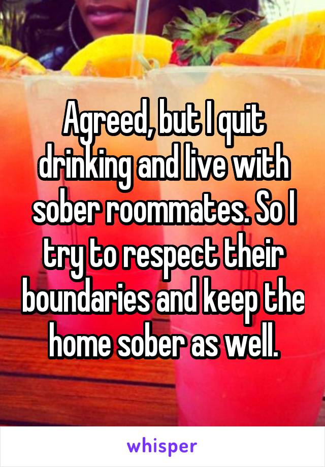 Agreed, but I quit drinking and live with sober roommates. So I try to respect their boundaries and keep the home sober as well.