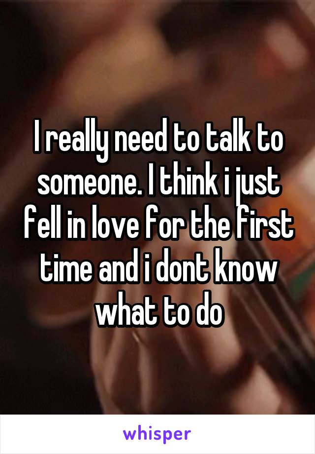 I really need to talk to someone. I think i just fell in love for the first time and i dont know what to do