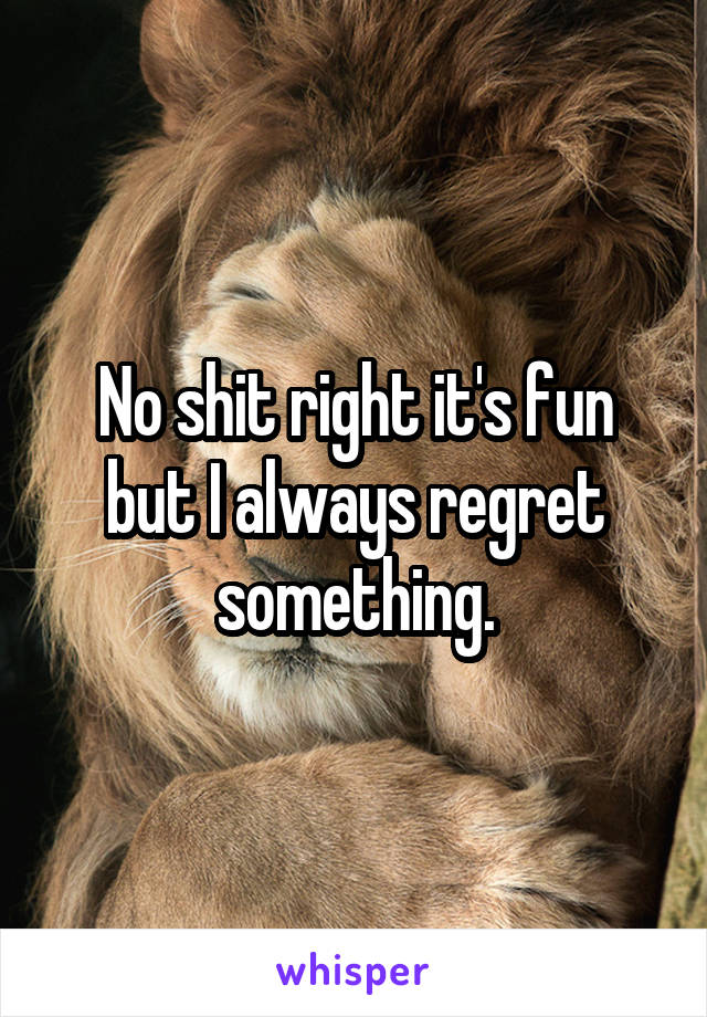 No shit right it's fun but I always regret something.