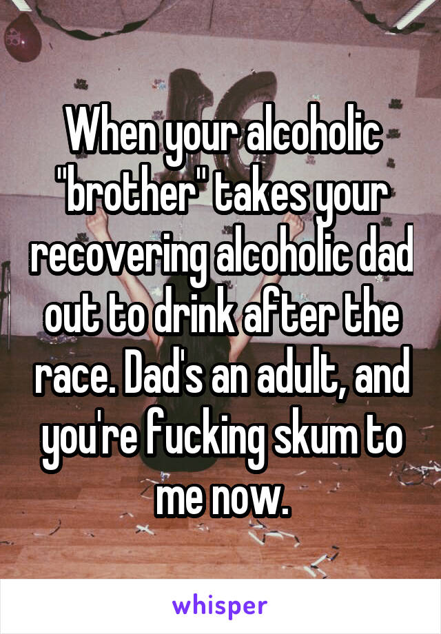 When your alcoholic "brother" takes your recovering alcoholic dad out to drink after the race. Dad's an adult, and you're fucking skum to me now.