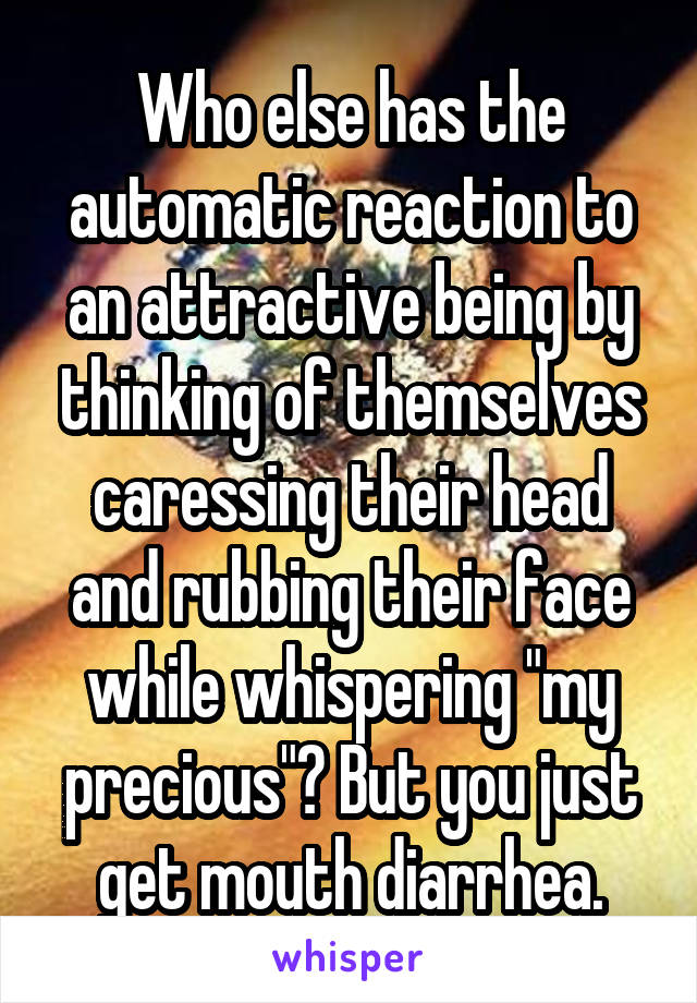 Who else has the automatic reaction to an attractive being by thinking of themselves caressing their head and rubbing their face while whispering "my precious"? But you just get mouth diarrhea.