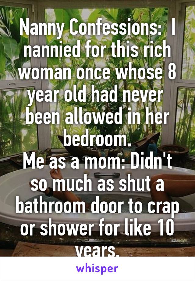 Nanny Confessions:  I nannied for this rich woman once whose 8 year old had never  been allowed in her bedroom.
Me as a mom: Didn't so much as shut a bathroom door to crap or shower for like 10 years.