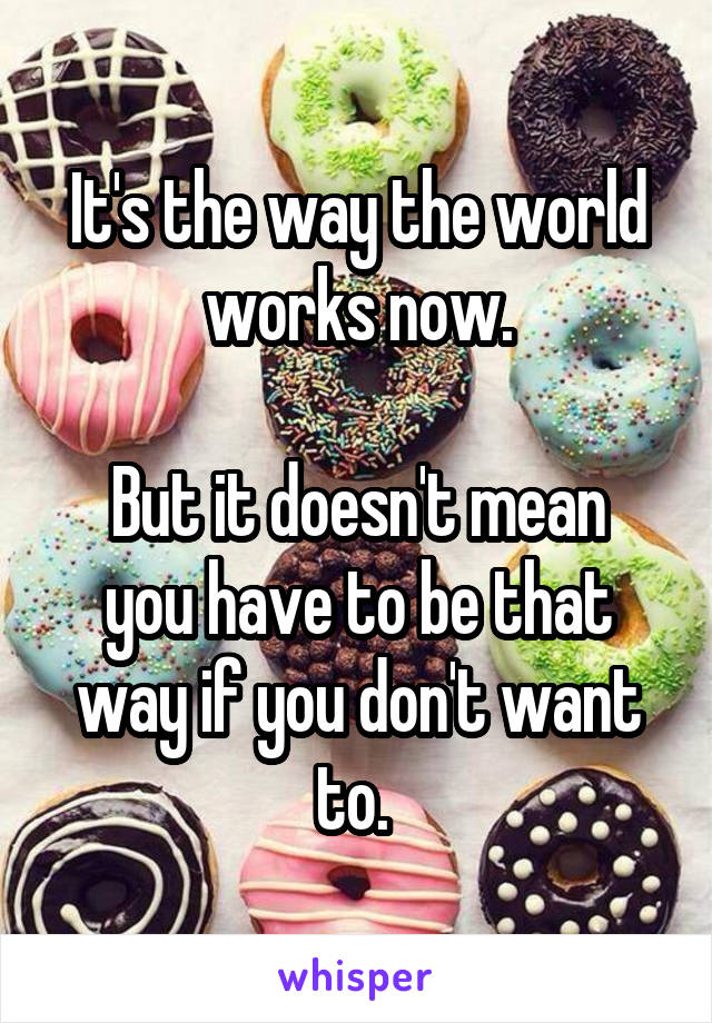 It's the way the world works now.

But it doesn't mean you have to be that way if you don't want to. 
