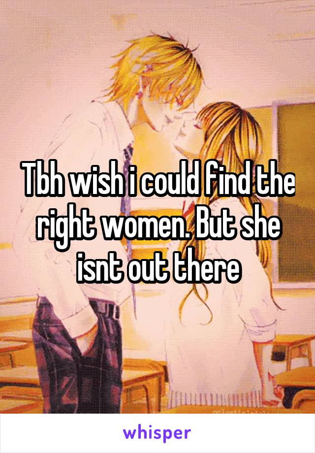 Tbh wish i could find the right women. But she isnt out there