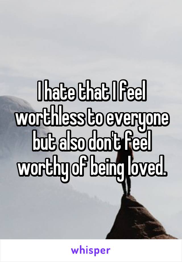 I hate that I feel worthless to everyone but also don't feel worthy of being loved.