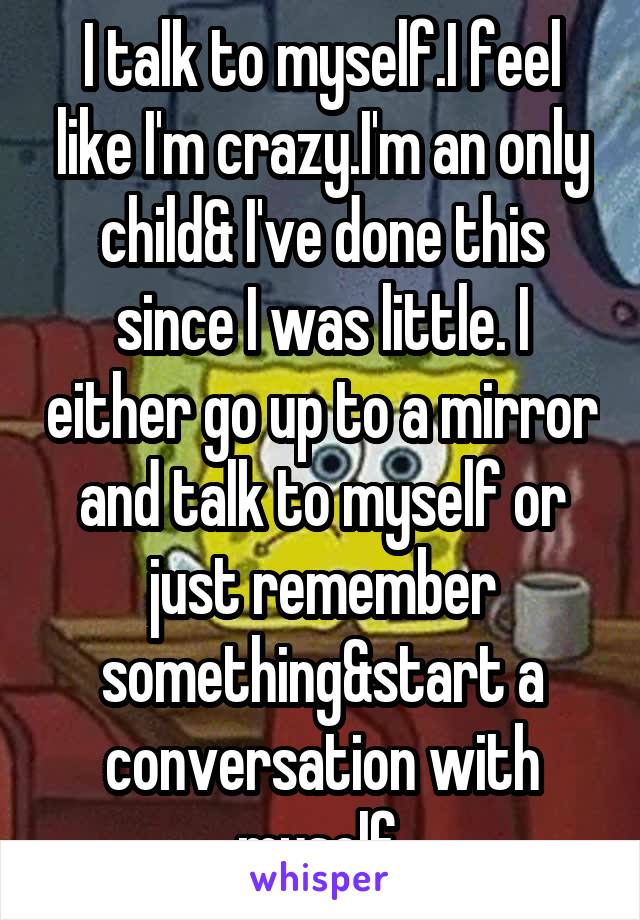 I talk to myself.I feel like I'm crazy.I'm an only child& I've done this since I was little. I either go up to a mirror and talk to myself or just remember something&start a conversation with myself 