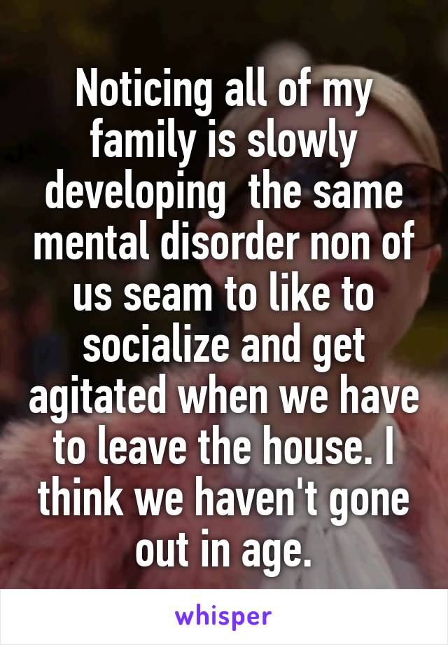 Noticing all of my family is slowly developing  the same mental disorder non of us seam to like to socialize and get agitated when we have to leave the house. I think we haven't gone out in age.