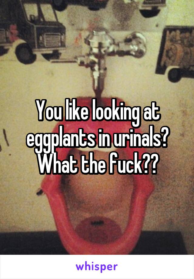 You like looking at eggplants in urinals? What the fuck??