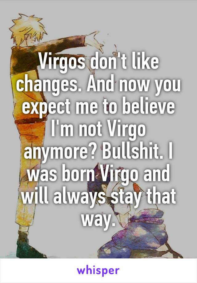 Virgos don't like changes. And now you expect me to believe I'm not Virgo anymore? Bullshit. I was born Virgo and will always stay that way.