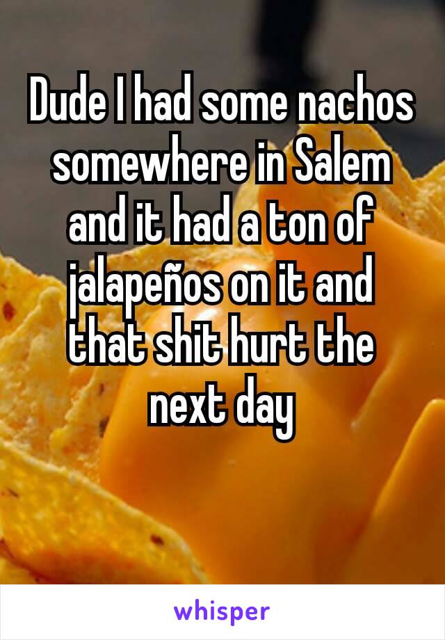 Dude I had some nachos somewhere in Salem and it had a ton of jalapeños on it and that shit hurt the next day