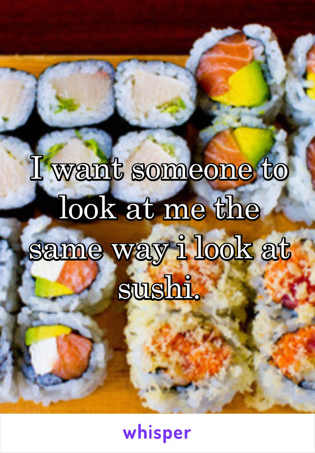 I want someone to look at me the same way i look at sushi.