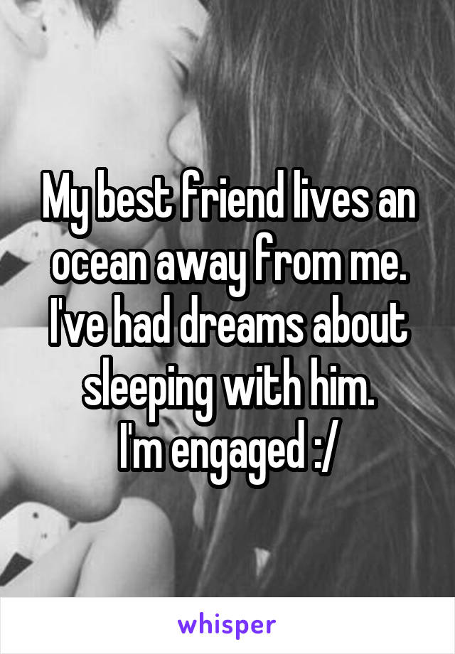 My best friend lives an ocean away from me.
I've had dreams about sleeping with him.
I'm engaged :/