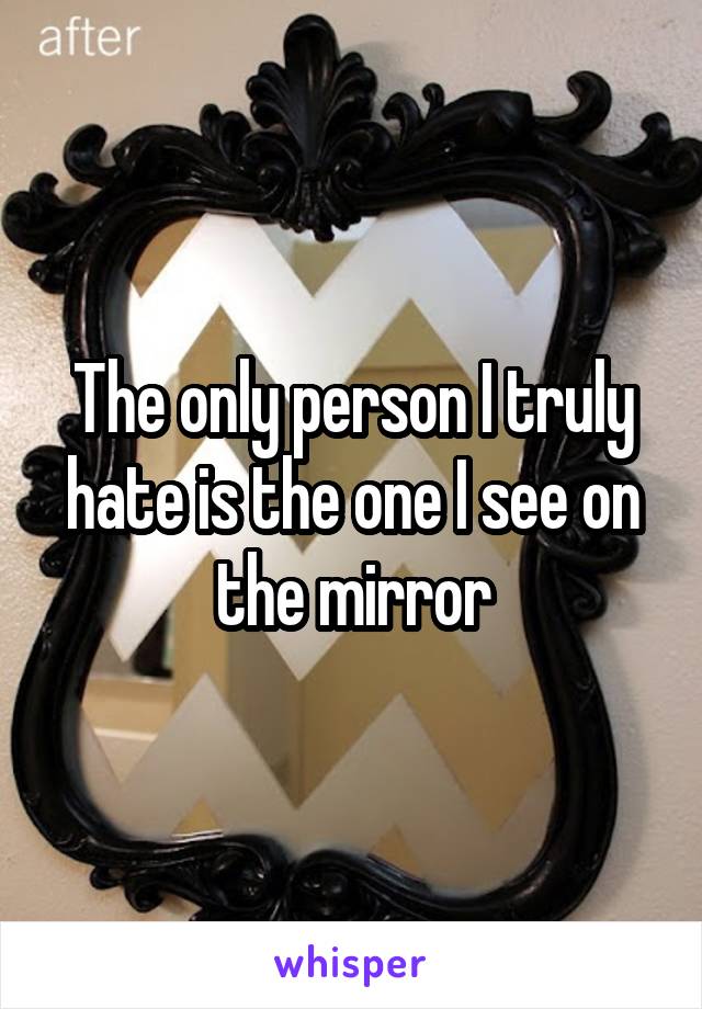 The only person I truly hate is the one I see on the mirror