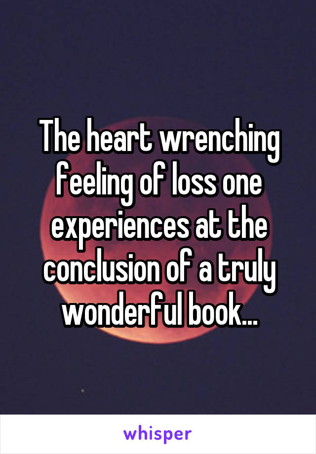 The heart wrenching feeling of loss one experiences at the conclusion of a truly wonderful book...