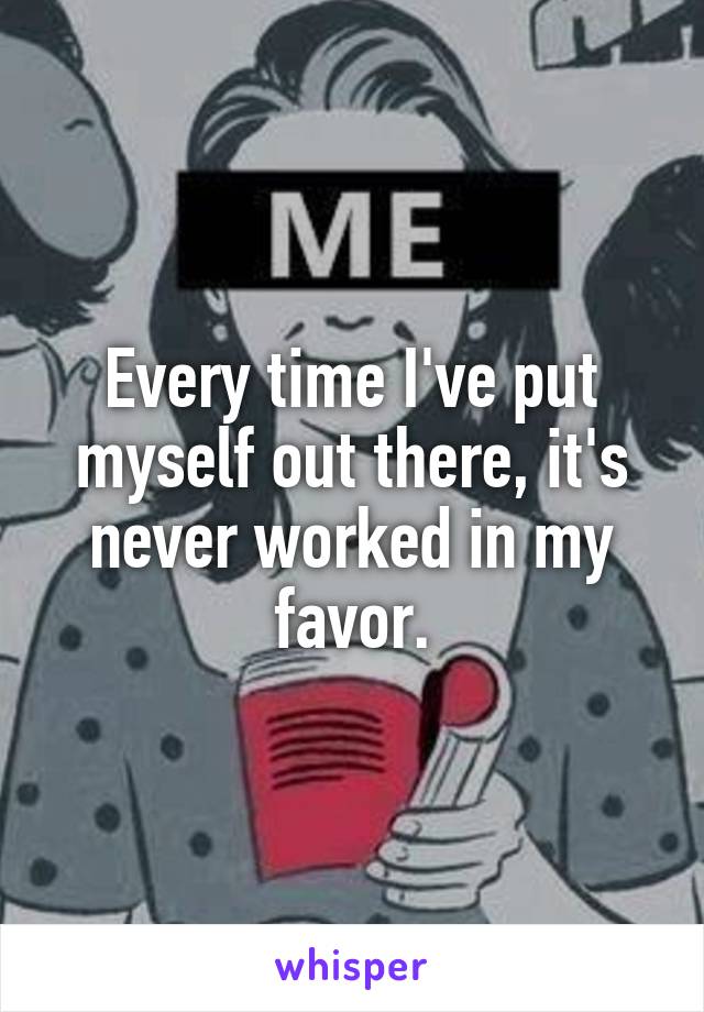 Every time I've put myself out there, it's never worked in my favor.